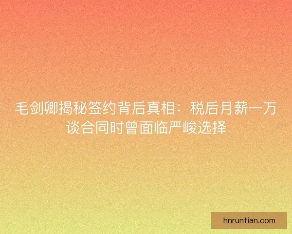 毛剑卿揭秘签约背后真相：税后月薪一万谈合同时曾面临严峻选择