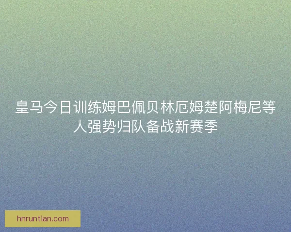 皇马今日训练姆巴佩贝林厄姆楚阿梅尼等人强势归队备战新赛季