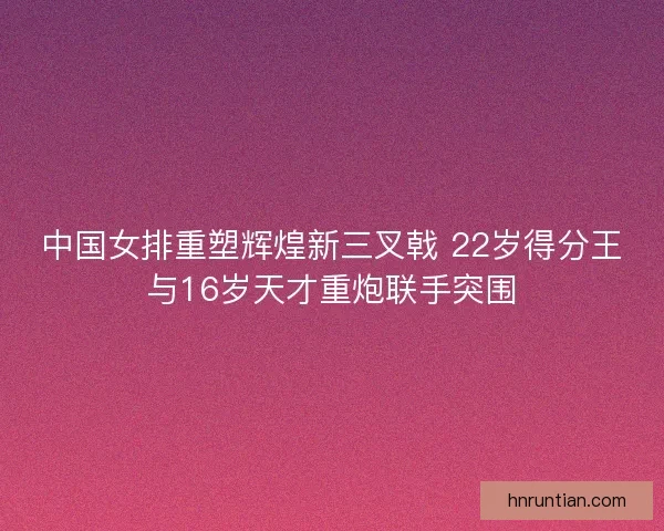 中国女排重塑辉煌新三叉戟 22岁得分王与16岁天才重炮联手突围