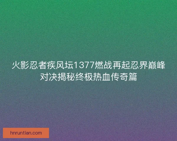 火影忍者疾风坛1377燃战再起忍界巅峰对决揭秘终极热血传奇篇