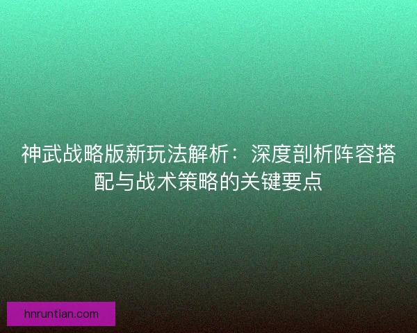 神武战略版新玩法解析：深度剖析阵容搭配与战术策略的关键要点