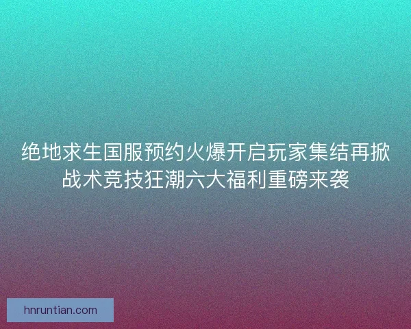 绝地求生国服预约火爆开启玩家集结再掀战术竞技狂潮六大福利重磅来袭