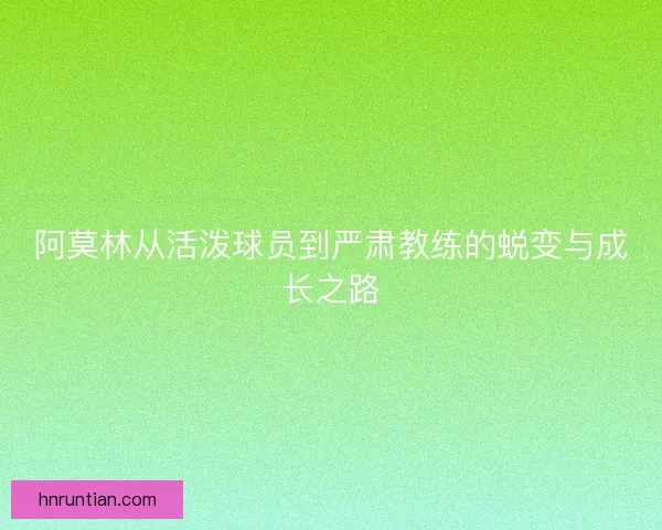阿莫林从活泼球员到严肃教练的蜕变与成长之路