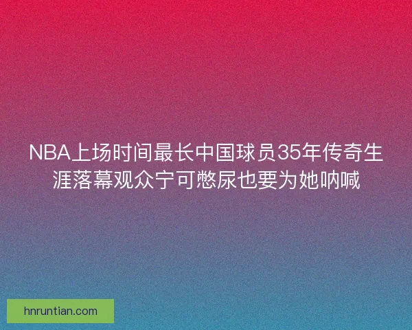 NBA上场时间最长中国球员35年传奇生涯落幕观众宁可憋尿也要为她呐喊