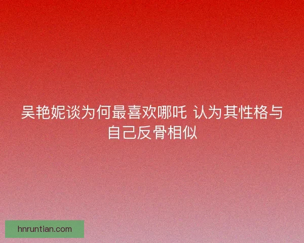吴艳妮谈为何最喜欢哪吒 认为其性格与自己反骨相似