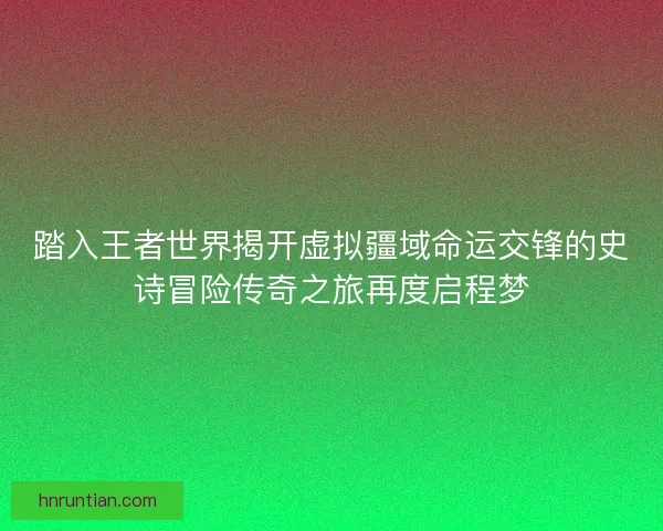 踏入王者世界揭开虚拟疆域命运交锋的史诗冒险传奇之旅再度启程梦
