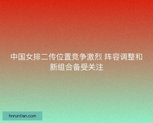 中国女排二传位置竞争激烈 阵容调整和新组合备受关注