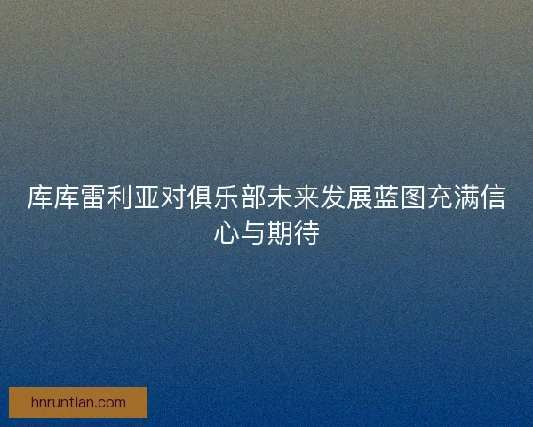 库库雷利亚对俱乐部未来发展蓝图充满信心与期待