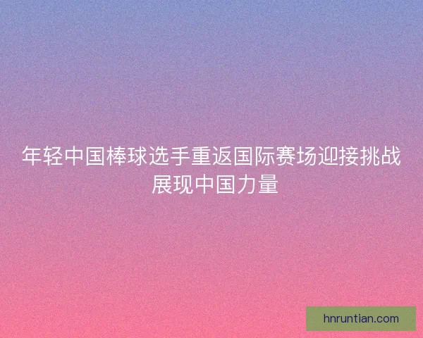 年轻中国棒球选手重返国际赛场迎接挑战 展现中国力量